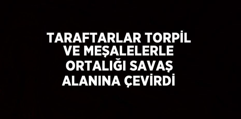 TARAFTARLAR TORPİL VE MEŞALELERLE ORTALIĞI SAVAŞ ALANINA ÇEVİRDİ