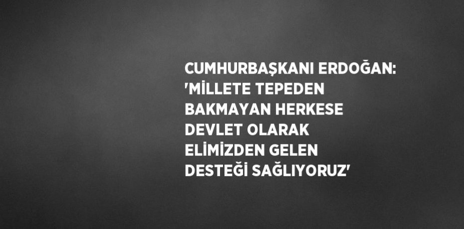 CUMHURBAŞKANI ERDOĞAN: 'MİLLETE TEPEDEN BAKMAYAN HERKESE DEVLET OLARAK ELİMİZDEN GELEN DESTEĞİ SAĞLIYORUZ'