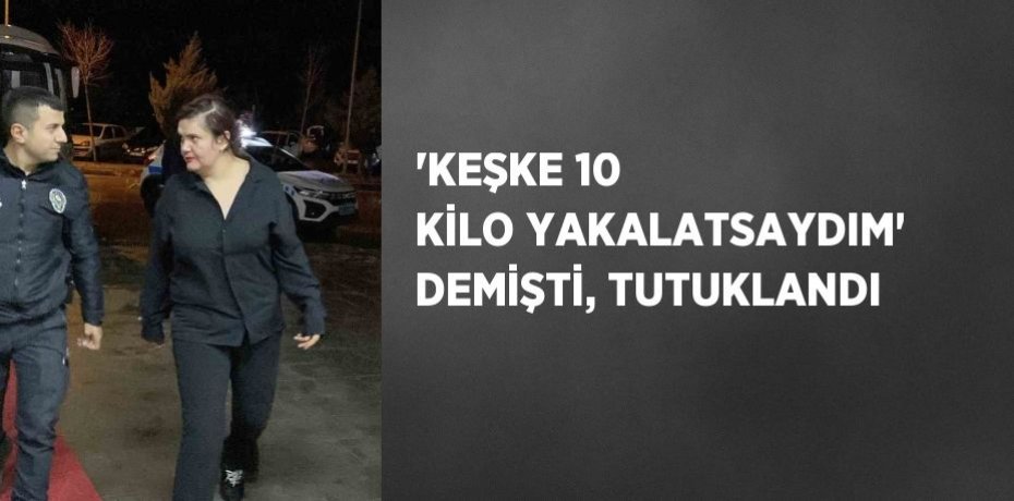 'KEŞKE 10 KİLO YAKALATSAYDIM' DEMİŞTİ, TUTUKLANDI