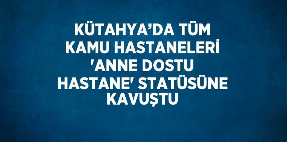 KÜTAHYA’DA TÜM KAMU HASTANELERİ 'ANNE DOSTU HASTANE' STATÜSÜNE KAVUŞTU