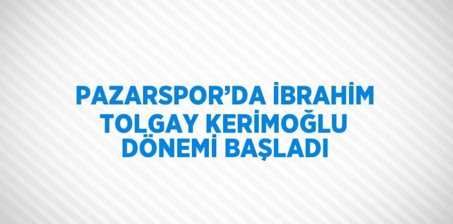 PAZARSPOR’DA İBRAHİM TOLGAY KERİMOĞLU DÖNEMİ BAŞLADI
