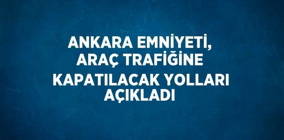 ANKARA EMNİYETİ, ARAÇ TRAFİĞİNE KAPATILACAK YOLLARI AÇIKLADI