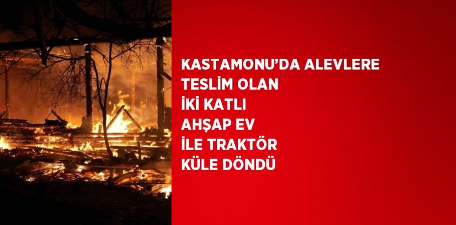 KASTAMONU’DA ALEVLERE TESLİM OLAN İKİ KATLI AHŞAP EV İLE TRAKTÖR KÜLE DÖNDÜ