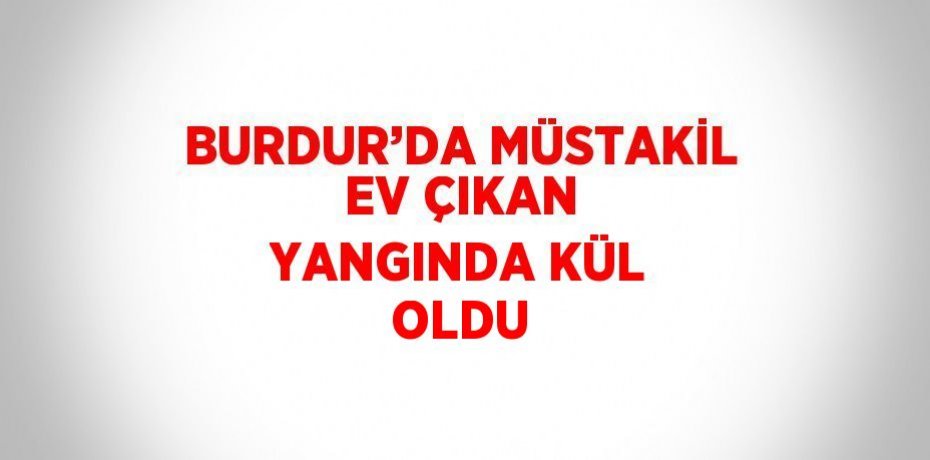 BURDUR’DA MÜSTAKİL EV ÇIKAN YANGINDA KÜL OLDU