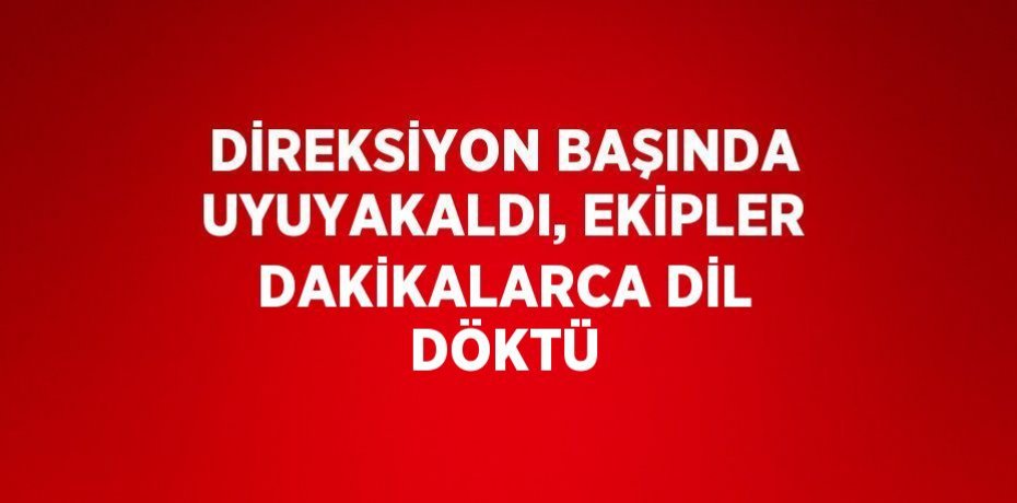 DİREKSİYON BAŞINDA UYUYAKALDI, EKİPLER DAKİKALARCA DİL DÖKTÜ