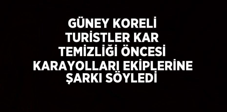 GÜNEY KORELİ TURİSTLER KAR TEMİZLİĞİ ÖNCESİ KARAYOLLARI EKİPLERİNE ŞARKI SÖYLEDİ