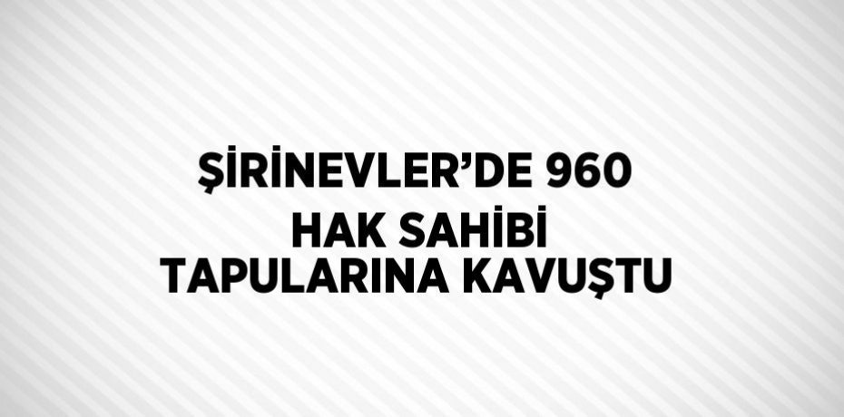 ŞİRİNEVLER’DE 960 HAK SAHİBİ TAPULARINA KAVUŞTU