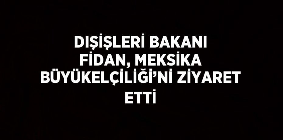 DIŞİŞLERİ BAKANI FİDAN, MEKSİKA BÜYÜKELÇİLİĞİ’Nİ ZİYARET ETTİ