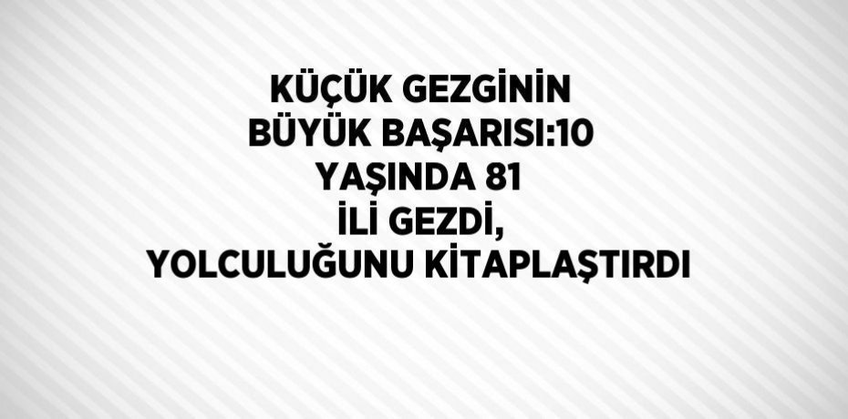 KÜÇÜK GEZGİNİN BÜYÜK BAŞARISI:10 YAŞINDA 81 İLİ GEZDİ, YOLCULUĞUNU KİTAPLAŞTIRDI