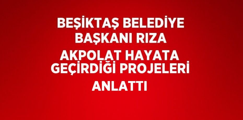 BEŞİKTAŞ BELEDİYE BAŞKANI RIZA AKPOLAT HAYATA GEÇİRDİĞİ PROJELERİ ANLATTI