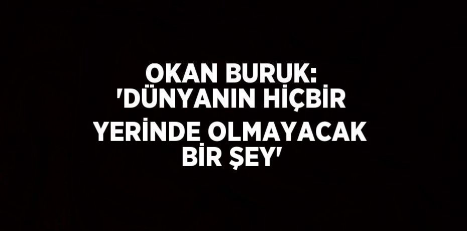 OKAN BURUK: 'DÜNYANIN HİÇBİR YERİNDE OLMAYACAK BİR ŞEY'