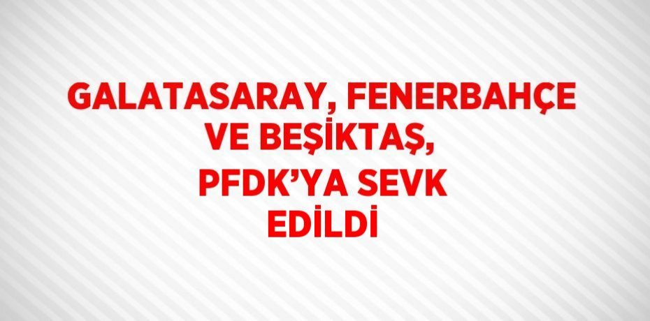 GALATASARAY, FENERBAHÇE VE BEŞİKTAŞ, PFDK’YA SEVK EDİLDİ