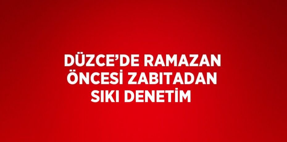 DÜZCE’DE RAMAZAN ÖNCESİ ZABITADAN SIKI DENETİM