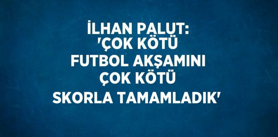 İLHAN PALUT: 'ÇOK KÖTÜ FUTBOL AKŞAMINI ÇOK KÖTÜ SKORLA TAMAMLADIK'