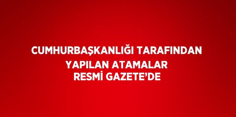 CUMHURBAŞKANLIĞI TARAFINDAN YAPILAN ATAMALAR RESMİ GAZETE’DE