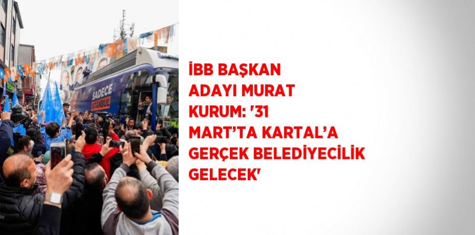 İBB BAŞKAN ADAYI MURAT KURUM: '31 MART’TA KARTAL’A GERÇEK BELEDİYECİLİK GELECEK'