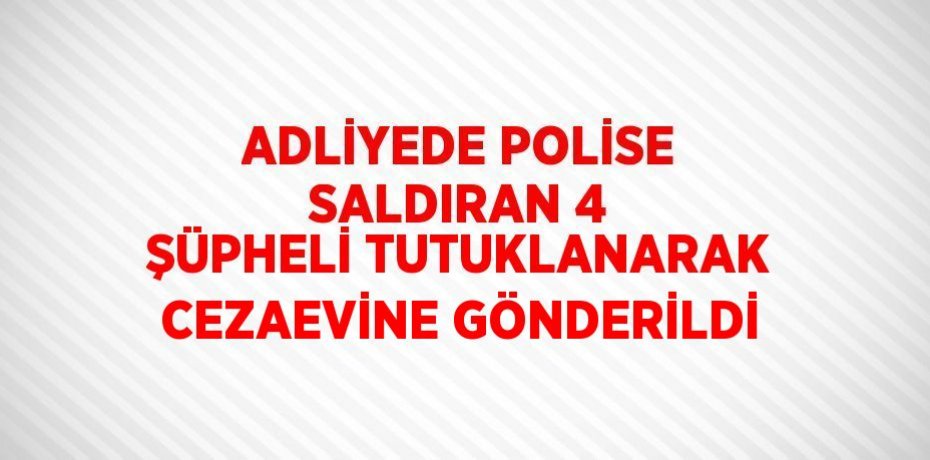ADLİYEDE POLİSE SALDIRAN 4 ŞÜPHELİ TUTUKLANARAK CEZAEVİNE GÖNDERİLDİ