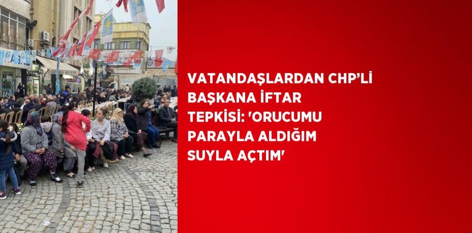 VATANDAŞLARDAN CHP’Lİ BAŞKANA İFTAR TEPKİSİ: 'ORUCUMU PARAYLA ALDIĞIM SUYLA AÇTIM'