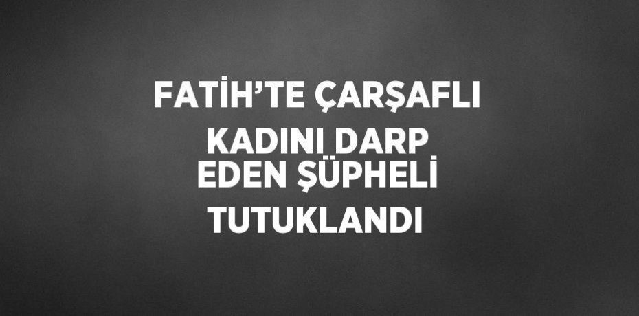 FATİH’TE ÇARŞAFLI KADINI DARP EDEN ŞÜPHELİ TUTUKLANDI