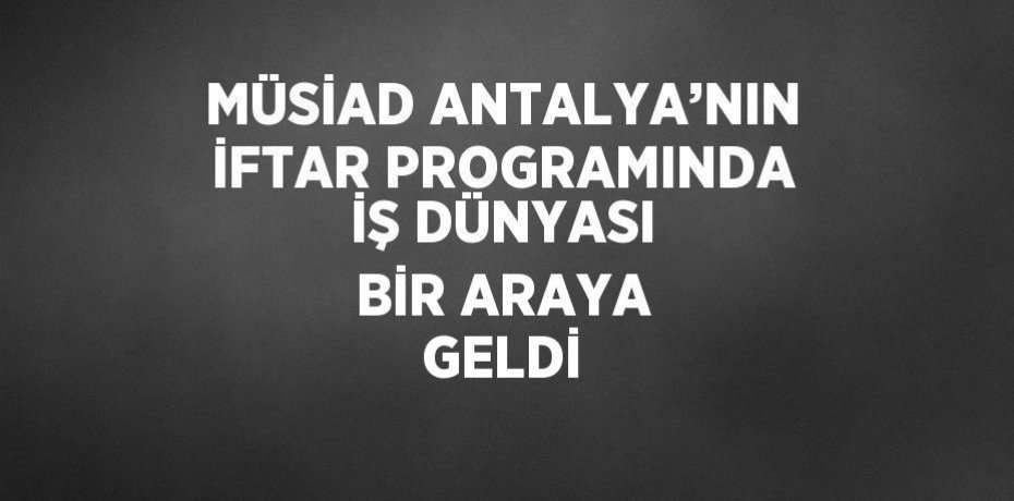 MÜSİAD ANTALYA’NIN İFTAR PROGRAMINDA İŞ DÜNYASI BİR ARAYA GELDİ