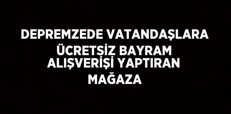 DEPREMZEDE VATANDAŞLARA ÜCRETSİZ BAYRAM ALIŞVERİŞİ YAPTIRAN MAĞAZA