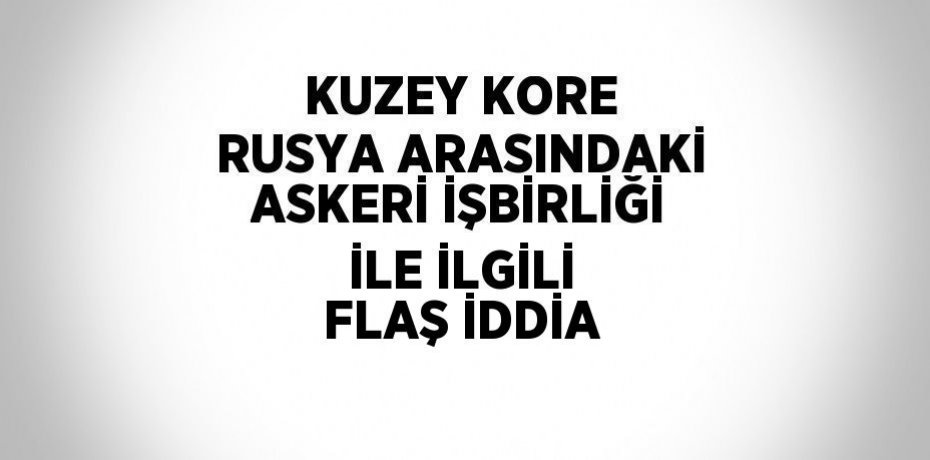 KUZEY KORE RUSYA ARASINDAKİ ASKERİ İŞBİRLİĞİ İLE İLGİLİ FLAŞ İDDİA