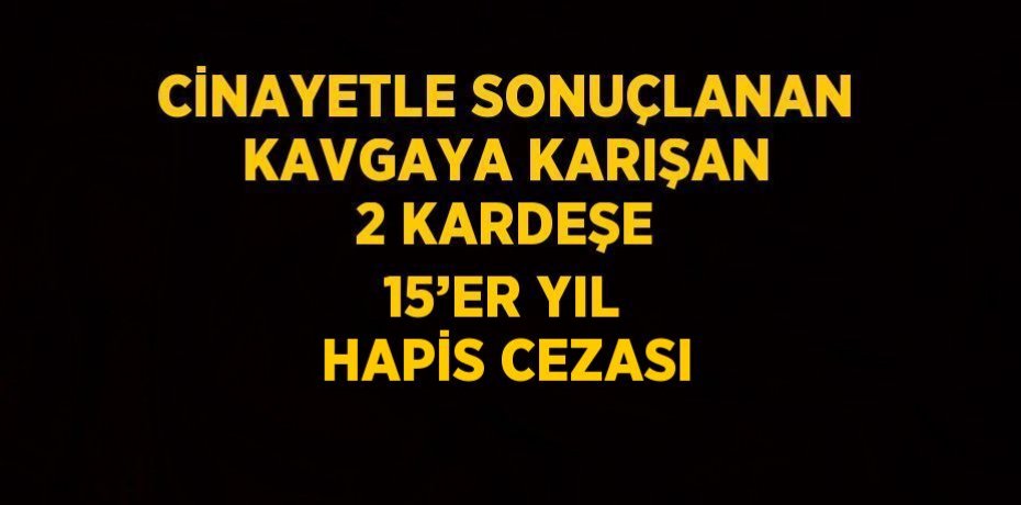 CİNAYETLE SONUÇLANAN KAVGAYA KARIŞAN 2 KARDEŞE 15’ER YIL HAPİS CEZASI