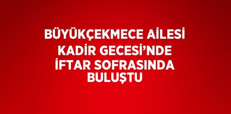 BÜYÜKÇEKMECE AİLESİ KADİR GECESİ’NDE İFTAR SOFRASINDA BULUŞTU