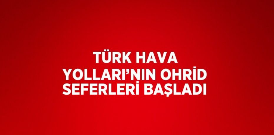 TÜRK HAVA YOLLARI’NIN OHRİD SEFERLERİ BAŞLADI