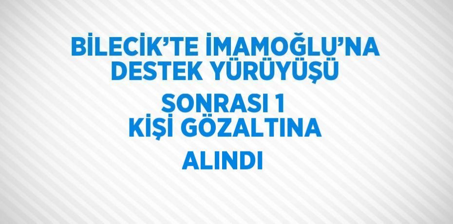 BİLECİK’TE İMAMOĞLU’NA DESTEK YÜRÜYÜŞÜ SONRASI 1 KİŞİ GÖZALTINA ALINDI