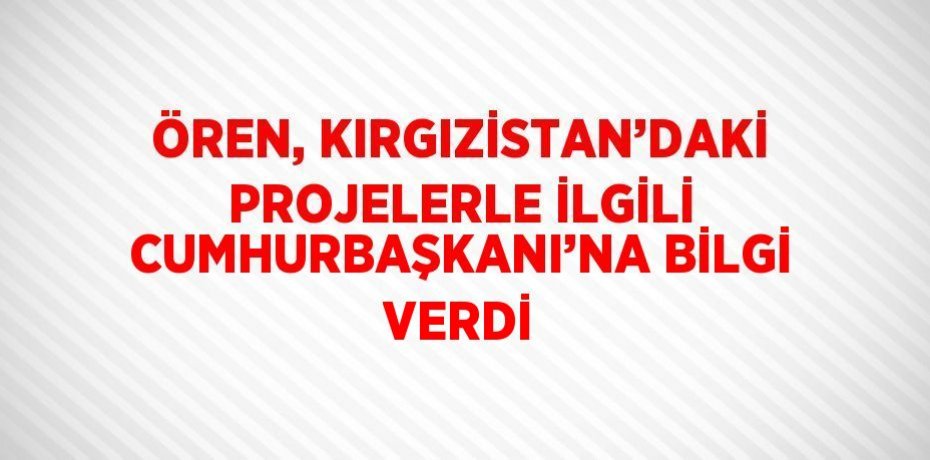 ÖREN, KIRGIZİSTAN’DAKİ PROJELERLE İLGİLİ CUMHURBAŞKANI’NA BİLGİ VERDİ