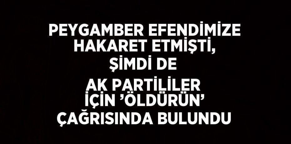 PEYGAMBER EFENDİMİZE HAKARET ETMİŞTİ, ŞİMDİ DE AK PARTİLİLER İÇİN ’ÖLDÜRÜN’ ÇAĞRISINDA BULUNDU