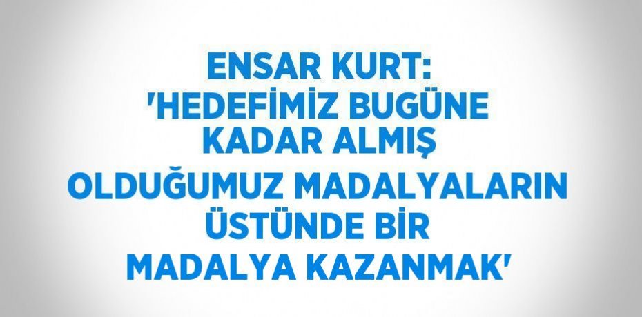 ENSAR KURT: 'HEDEFİMİZ BUGÜNE KADAR ALMIŞ OLDUĞUMUZ MADALYALARIN ÜSTÜNDE BİR MADALYA KAZANMAK'