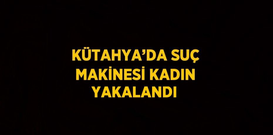 KÜTAHYA’DA SUÇ MAKİNESİ KADIN YAKALANDI
