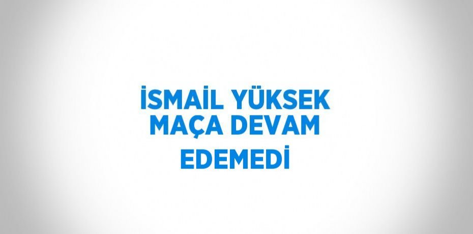 İSMAİL YÜKSEK MAÇA DEVAM EDEMEDİ