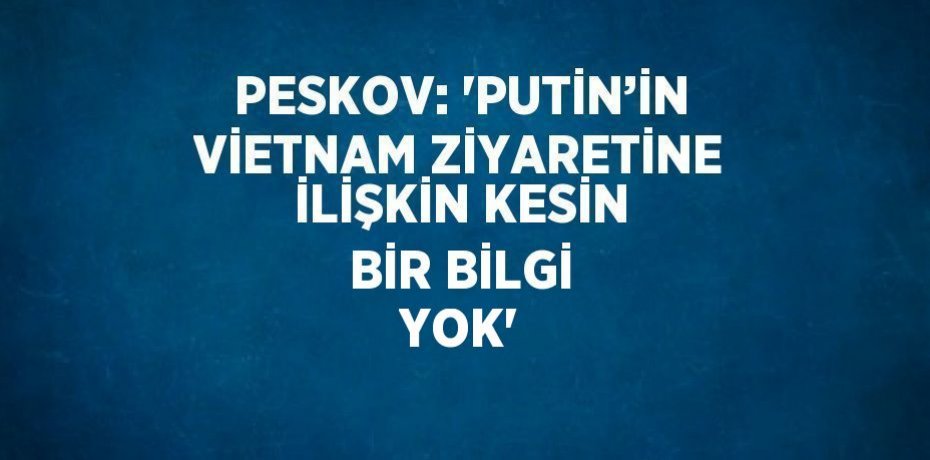 PESKOV: 'PUTİN’İN VİETNAM ZİYARETİNE İLİŞKİN KESİN BİR BİLGİ YOK'