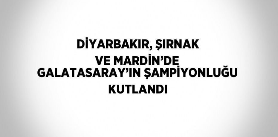DİYARBAKIR, ŞIRNAK VE MARDİN’DE GALATASARAY’IN ŞAMPİYONLUĞU KUTLANDI
