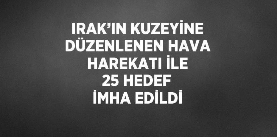 IRAK’IN KUZEYİNE DÜZENLENEN HAVA HAREKATI İLE 25 HEDEF İMHA EDİLDİ