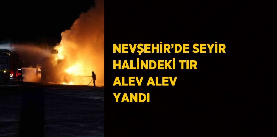NEVŞEHİR’DE SEYİR HALİNDEKİ TIR ALEV ALEV YANDI