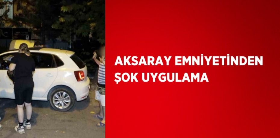 AKSARAY EMNİYETİNDEN ŞOK UYGULAMA