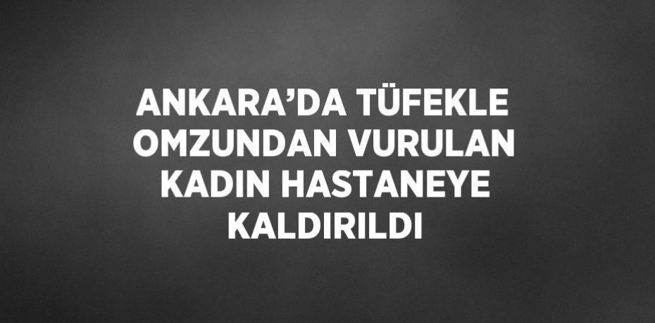 ANKARA’DA TÜFEKLE OMZUNDAN VURULAN KADIN HASTANEYE KALDIRILDI