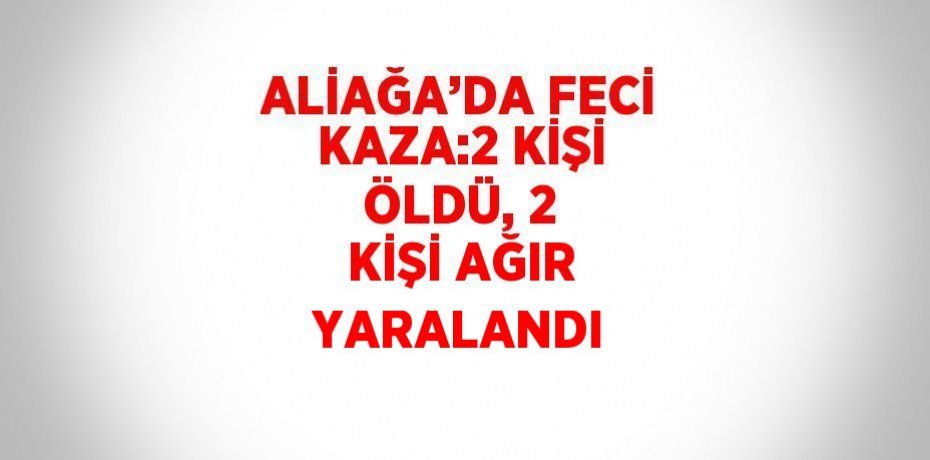 ALİAĞA’DA FECİ KAZA:2 KİŞİ ÖLDÜ, 2 KİŞİ AĞIR YARALANDI