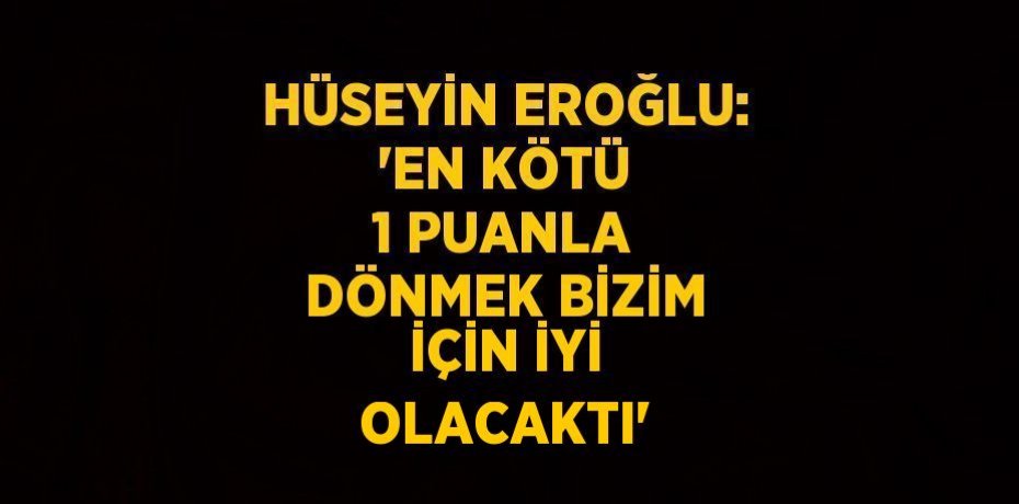 HÜSEYİN EROĞLU: 'EN KÖTÜ 1 PUANLA DÖNMEK BİZİM İÇİN İYİ OLACAKTI'