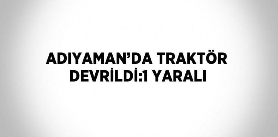ADIYAMAN’DA TRAKTÖR DEVRİLDİ:1 YARALI