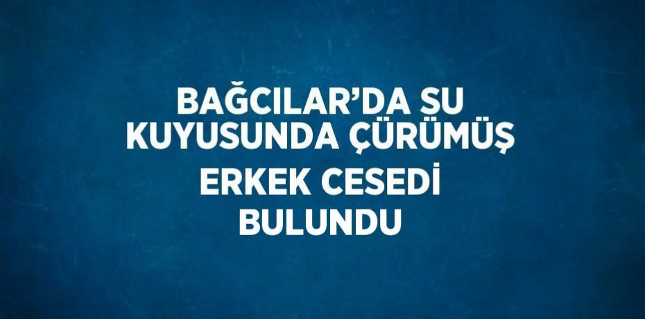 BAĞCILAR’DA SU KUYUSUNDA ÇÜRÜMÜŞ ERKEK CESEDİ BULUNDU