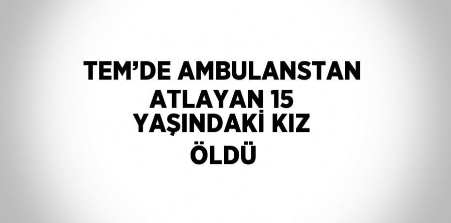 TEM’DE AMBULANSTAN ATLAYAN 15 YAŞINDAKİ KIZ ÖLDÜ
