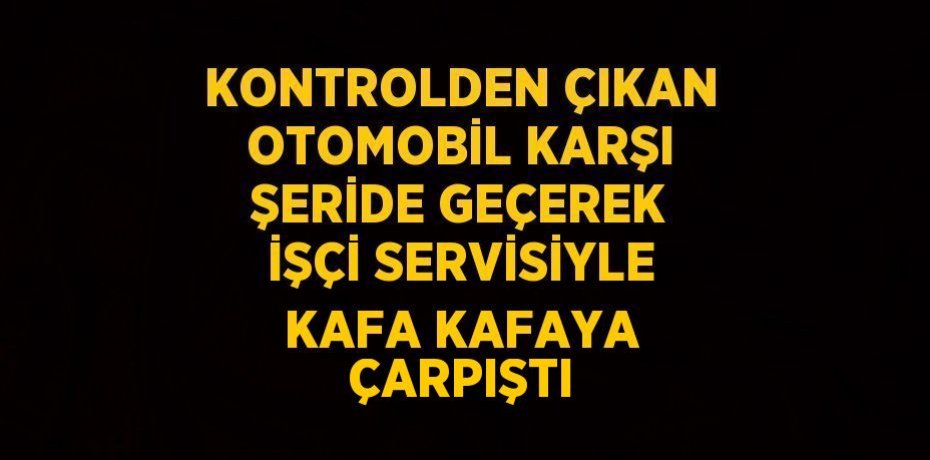 KONTROLDEN ÇIKAN OTOMOBİL KARŞI ŞERİDE GEÇEREK İŞÇİ SERVİSİYLE KAFA KAFAYA ÇARPIŞTI