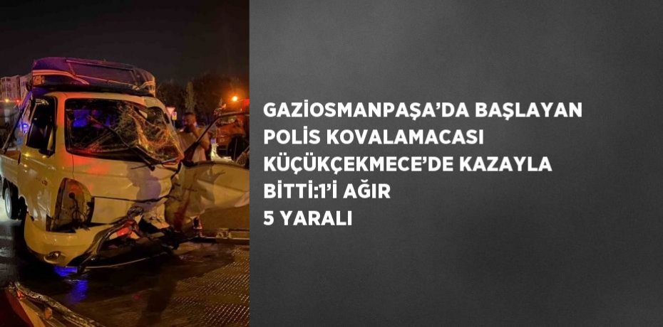 GAZİOSMANPAŞA’DA BAŞLAYAN POLİS KOVALAMACASI KÜÇÜKÇEKMECE’DE KAZAYLA BİTTİ:1’İ AĞIR 5 YARALI