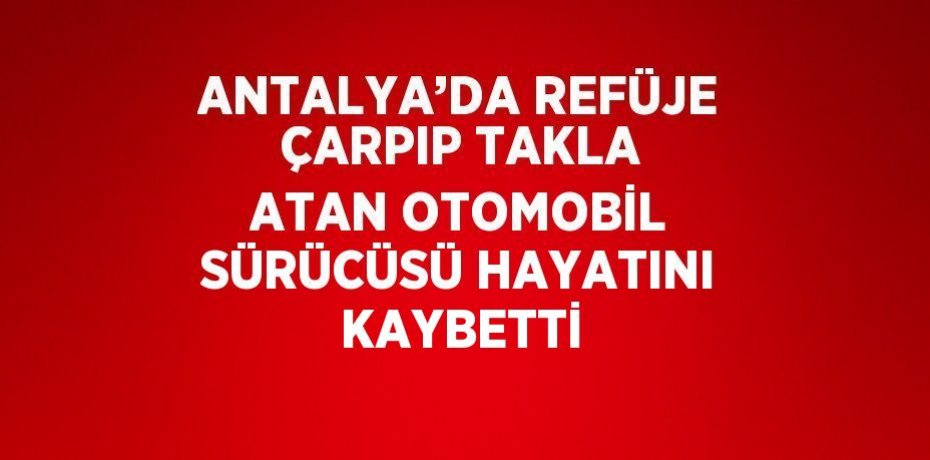 ANTALYA’DA REFÜJE ÇARPIP TAKLA ATAN OTOMOBİL SÜRÜCÜSÜ HAYATINI KAYBETTİ