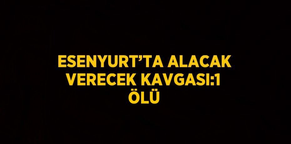 ESENYURT’TA ALACAK VERECEK KAVGASI:1 ÖLÜ